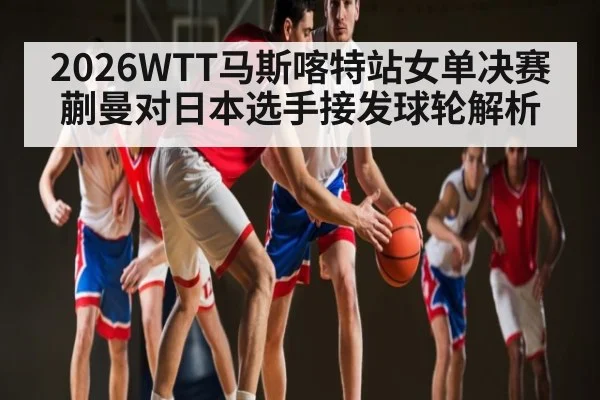 2026WTT马斯喀特站女单决赛蒯曼对日本选手接发球轮解析